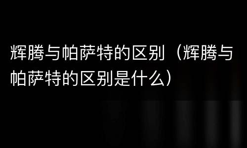 辉腾与帕萨特的区别（辉腾与帕萨特的区别是什么）