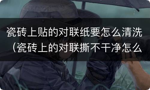 瓷砖上贴的对联纸要怎么清洗（瓷砖上的对联撕不干净怎么弄）