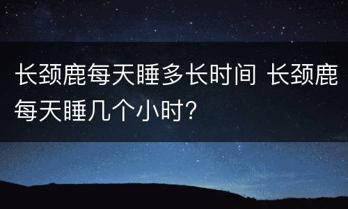 长颈鹿每天睡多长时间 长颈鹿每天睡几个小时?