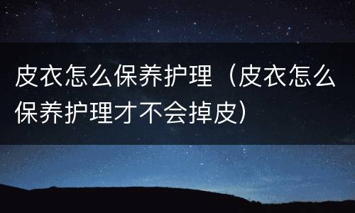 皮衣怎么保养护理（皮衣怎么保养护理才不会掉皮）