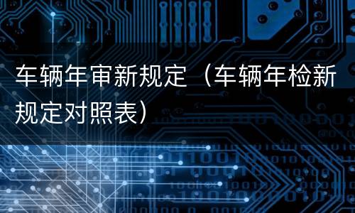 车辆年审新规定（车辆年检新规定对照表）