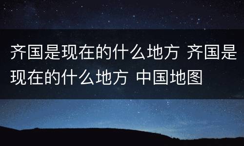齐国是现在的什么地方 齐国是现在的什么地方 中国地图