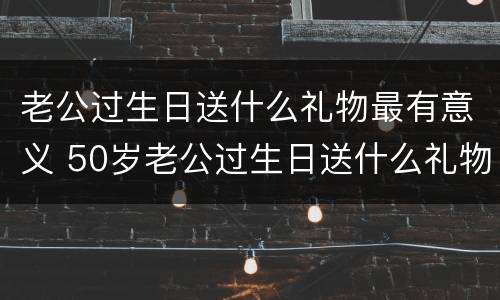 老公过生日送什么礼物最有意义 50岁老公过生日送什么礼物最有意义