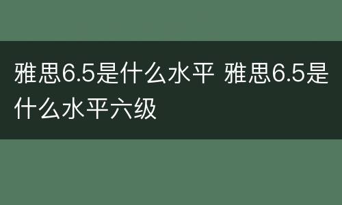 雅思6.5是什么水平 雅思6.5是什么水平六级