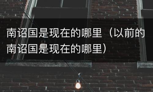 南诏国是现在的哪里（以前的南诏国是现在的哪里）