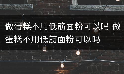 做蛋糕不用低筋面粉可以吗 做蛋糕不用低筋面粉可以吗