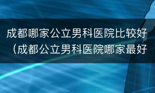 成都哪家公立男科医院比较好（成都公立男科医院哪家最好）