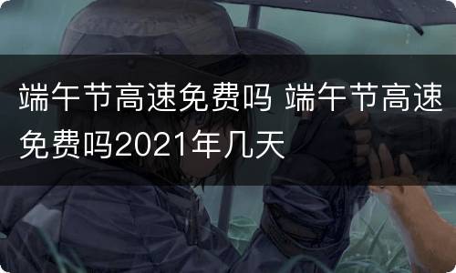 端午节高速免费吗 端午节高速免费吗2021年几天