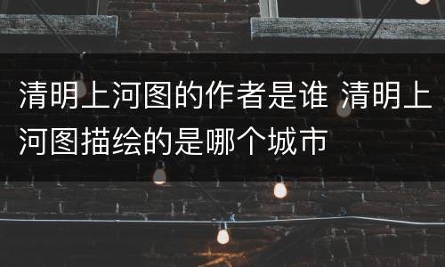 清明上河图的作者是谁 清明上河图描绘的是哪个城市