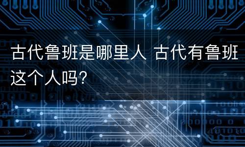 古代鲁班是哪里人 古代有鲁班这个人吗?
