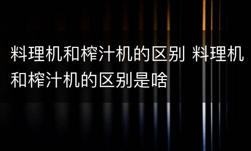 料理机和榨汁机的区别 料理机和榨汁机的区别是啥