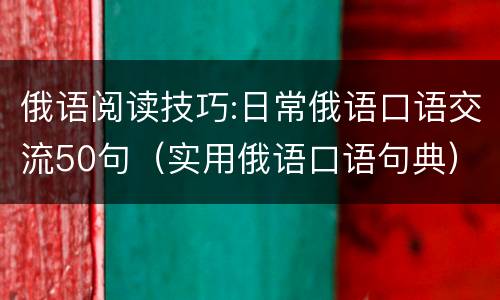 俄语阅读技巧:日常俄语口语交流50句（实用俄语口语句典）