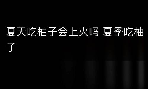 夏天吃柚子会上火吗 夏季吃柚子