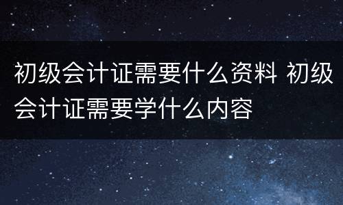 初级会计证需要什么资料 初级会计证需要学什么内容