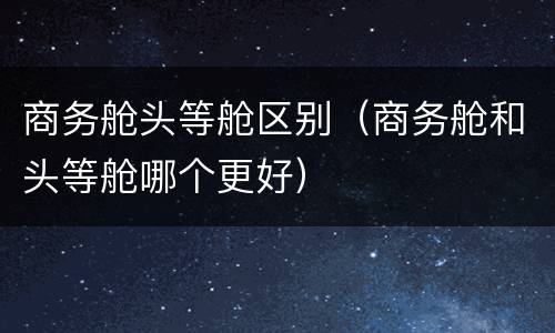 商务舱头等舱区别（商务舱和头等舱哪个更好）