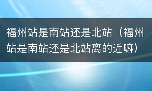 福州站是南站还是北站（福州站是南站还是北站离的近嘛）