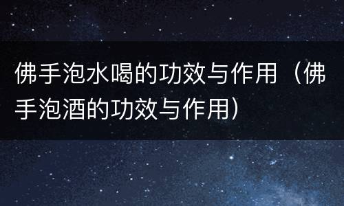 佛手泡水喝的功效与作用（佛手泡酒的功效与作用）