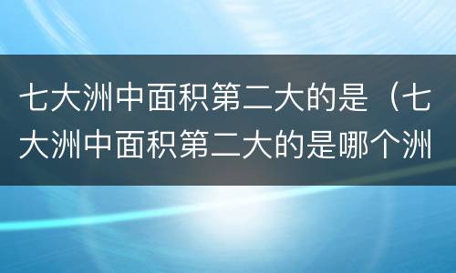 七大洲中面积第二大的是（七大洲中面积第二大的是哪个洲?亚洲非洲南极洲欧洲）