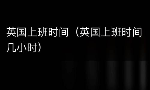 英国上班时间（英国上班时间几小时）