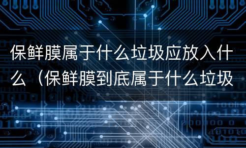保鲜膜属于什么垃圾应放入什么（保鲜膜到底属于什么垃圾）
