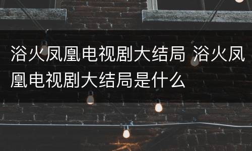 浴火凤凰电视剧大结局 浴火凤凰电视剧大结局是什么