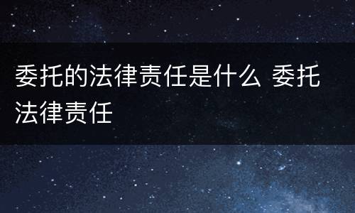 委托的法律责任是什么 委托 法律责任