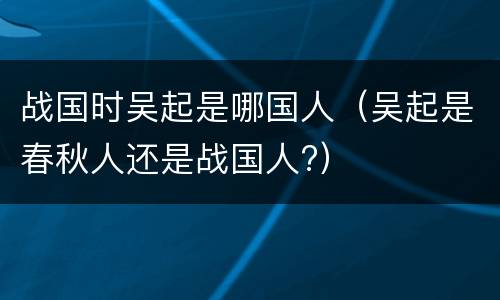 战国时吴起是哪国人（吴起是春秋人还是战国人?）