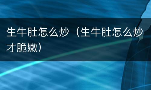 生牛肚怎么炒（生牛肚怎么炒才脆嫩）