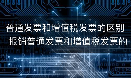 普通发票和增值税发票的区别 报销普通发票和增值税发票的区别