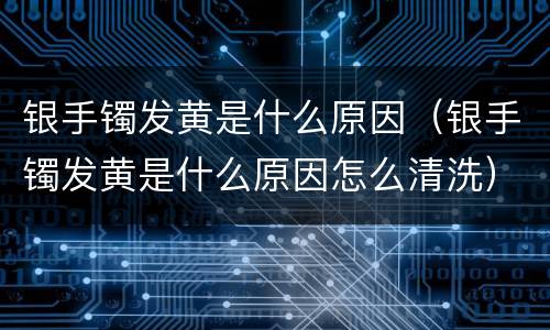 银手镯发黄是什么原因（银手镯发黄是什么原因怎么清洗）