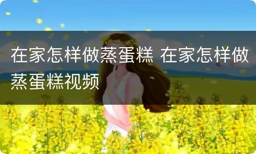 在家怎样做蒸蛋糕 在家怎样做蒸蛋糕视频