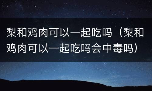 梨和鸡肉可以一起吃吗（梨和鸡肉可以一起吃吗会中毒吗）