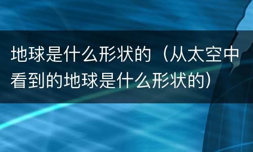 地球是什么形状的（从太空中看到的地球是什么形状的）