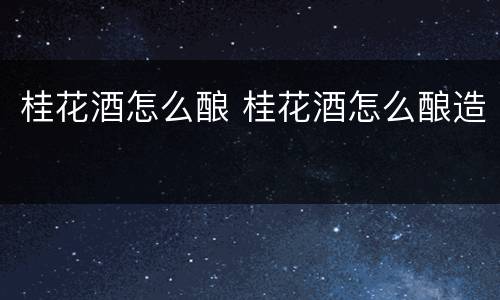 桂花酒怎么酿 桂花酒怎么酿造