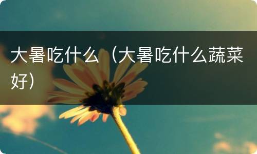 大暑吃什么（大暑吃什么蔬菜好）