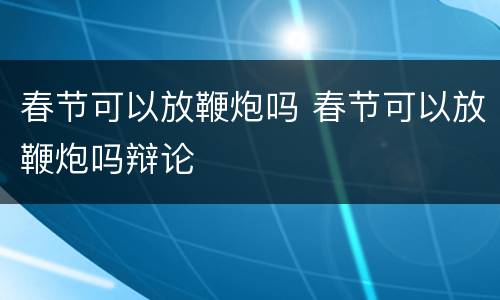 春节可以放鞭炮吗 春节可以放鞭炮吗辩论