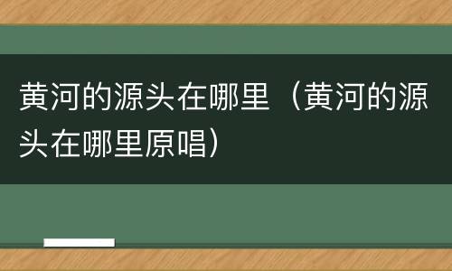 黄河的源头在哪里（黄河的源头在哪里原唱）
