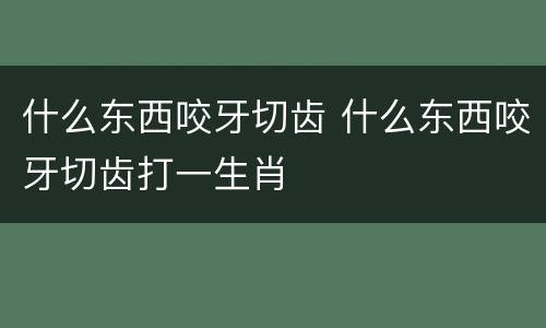 什么东西咬牙切齿 什么东西咬牙切齿打一生肖