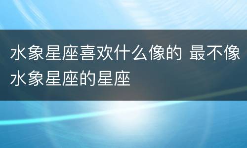 水象星座喜欢什么像的 最不像水象星座的星座