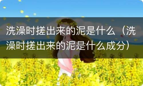 洗澡时搓出来的泥是什么（洗澡时搓出来的泥是什么成分）