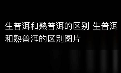 生普洱和熟普洱的区别 生普洱和熟普洱的区别图片