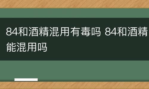 84和酒精混用有毒吗 84和酒精能混用吗