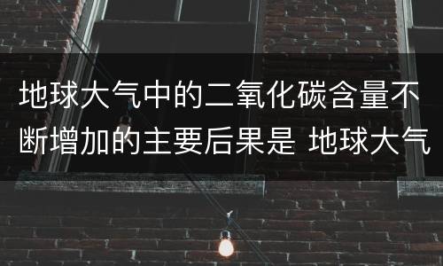 地球大气中的二氧化碳含量不断增加的主要后果是 地球大气中的二氧化碳含量不断增加的主要后果是什么