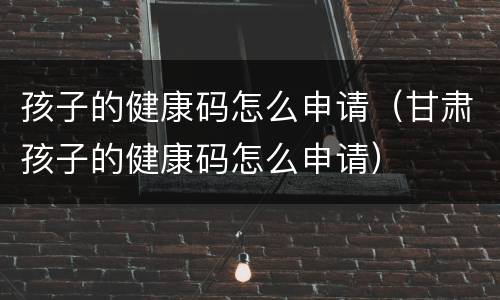 孩子的健康码怎么申请（甘肃孩子的健康码怎么申请）