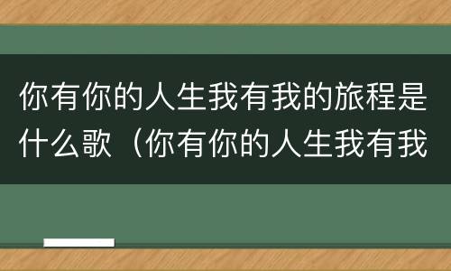 你有你的人生我有我的旅程是什么歌（你有你的人生我有我的旅程是什么歌歌词）