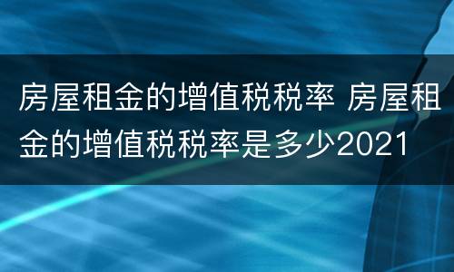 房屋租金的增值税税率 房屋租金的增值税税率是多少2021