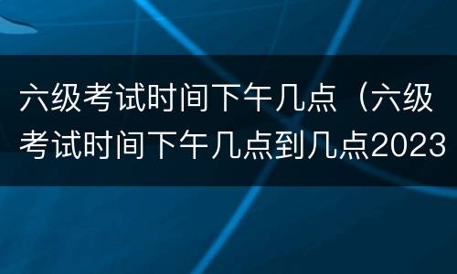 六级考试时间下午几点（六级考试时间下午几点到几点2023）