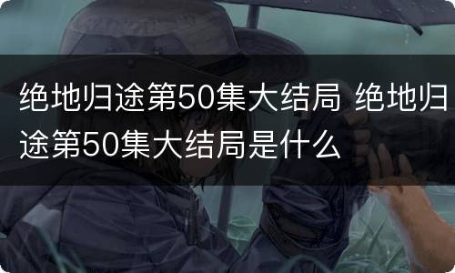 绝地归途第50集大结局 绝地归途第50集大结局是什么