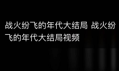 战火纷飞的年代大结局 战火纷飞的年代大结局视频