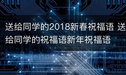 送给同学的2018新春祝福语 送给同学的祝福语新年祝福语